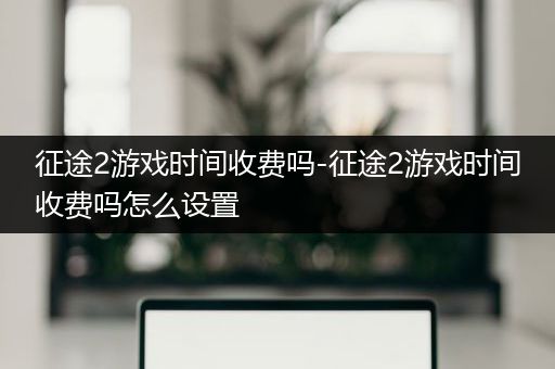 征途2游戏时间收费吗-征途2游戏时间收费吗怎么设置