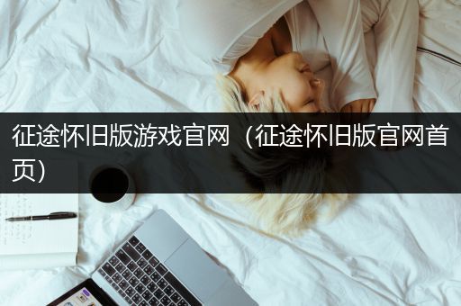 征途怀旧版游戏官网（征途怀旧版官网首页）