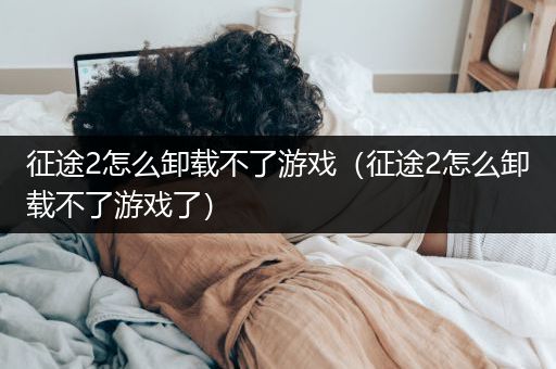 征途2怎么卸载不了游戏（征途2怎么卸载不了游戏了）