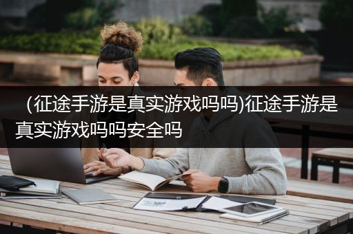 （征途手游是真实游戏吗吗)征途手游是真实游戏吗吗安全吗