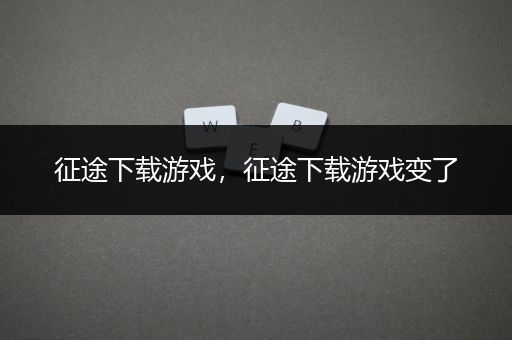 征途下载游戏，征途下载游戏变了