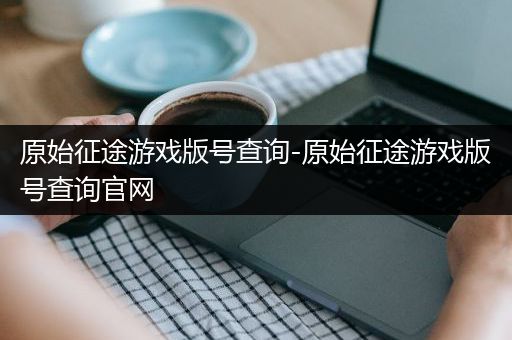 原始征途游戏版号查询-原始征途游戏版号查询官网