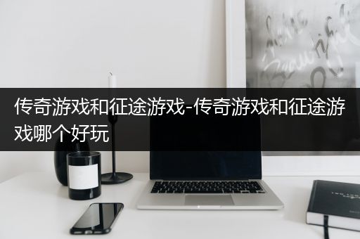 传奇游戏和征途游戏-传奇游戏和征途游戏哪个好玩