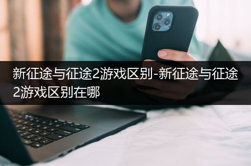 新征途与征途2游戏区别-新征途与征途2游戏区别在哪