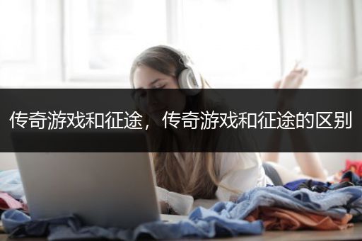 传奇游戏和征途，传奇游戏和征途的区别